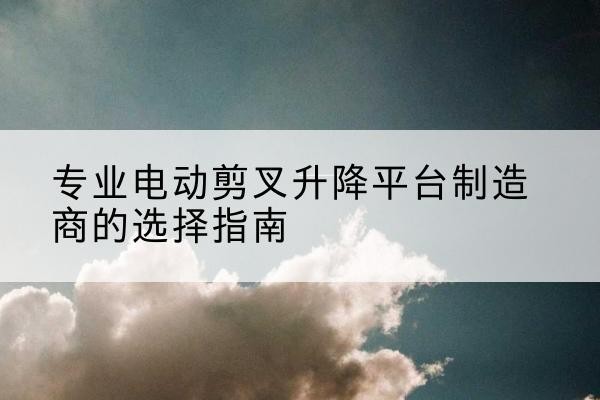 芒市电动剪叉升降平台厂家-专业电动剪叉升降平台制造商的选择指南