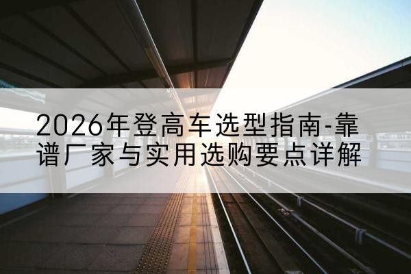 芒市登高车厂家推荐-2026年登高车选型指南-靠谱厂家与实用选购要点详解