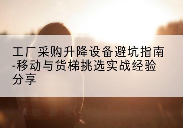 芒市移动式升降机怎么选-工厂采购升降设备避坑指南-移动与货梯挑选实战经验分享