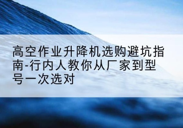 芒市升降平台厂家-高空作业升降机选购避坑指南-行内人教你从厂家到型号一次选对