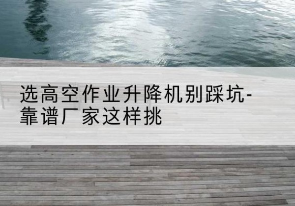 芒市剪叉式升降机厂家-选高空作业升降机别踩坑-靠谱厂家这样挑