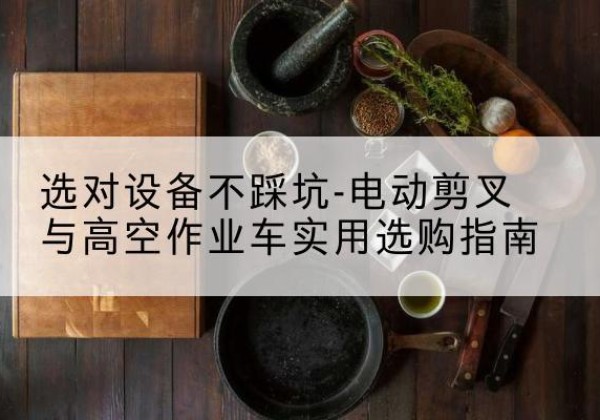 芒市电动剪叉升降平台怎么选-选对设备不踩坑-电动剪叉与高空作业车实用选购指南