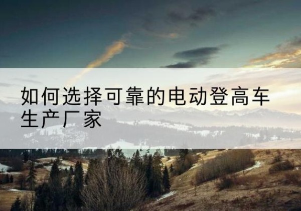 芒市电动登高车厂家-如何选择可靠的电动登高车生产厂家