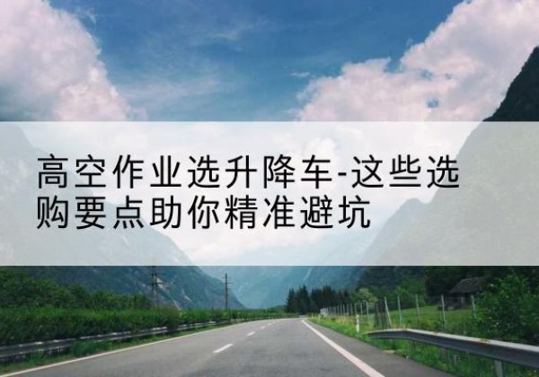 芒市升降车厂家-高空作业选升降车-这些选购要点助你*避坑