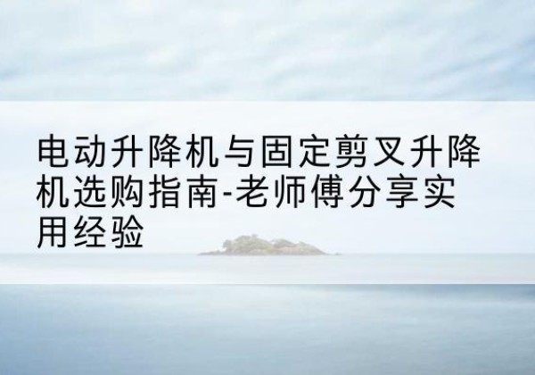 芒市电动升降机怎么选-电动升降机与固定剪叉升降机选购指南-老师傅分享实用经验