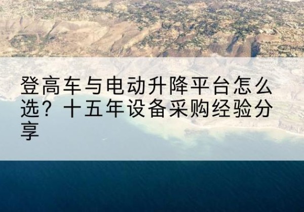 芒市登高车厂家厂家-登高车与电动升降平台怎么选？十五年设备采购经验分享