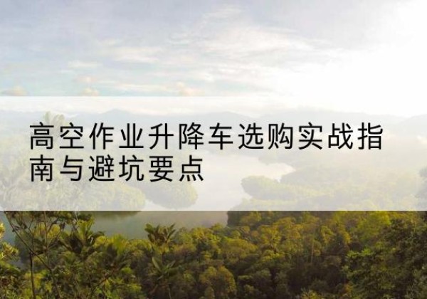芒市升降车怎么选-高空作业升降车选购实战指南与避坑要点