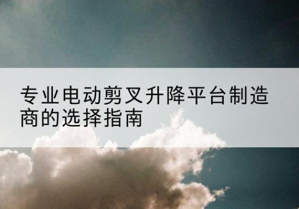 芒市电动剪叉升降平台厂家-专业电动剪叉升降平台制造商的选择指南