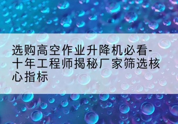 芒市高空作业升降机厂家推荐-选购高空作业升降机必看-十年工程师揭秘厂家筛选核心指标
